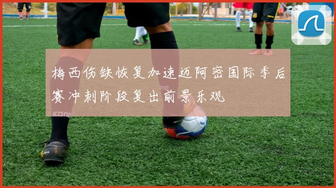 梅西伤缺恢复加速迈阿密国际季后赛冲刺阶段复出前景乐观