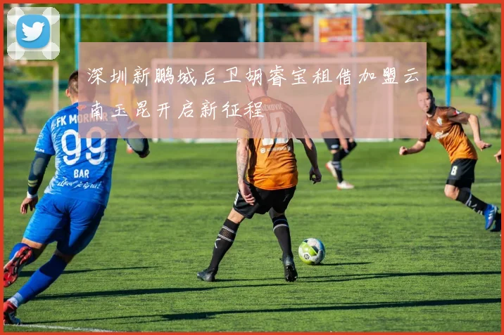 深圳新鹏城后卫胡睿宝租借加盟云南玉昆开启新征程